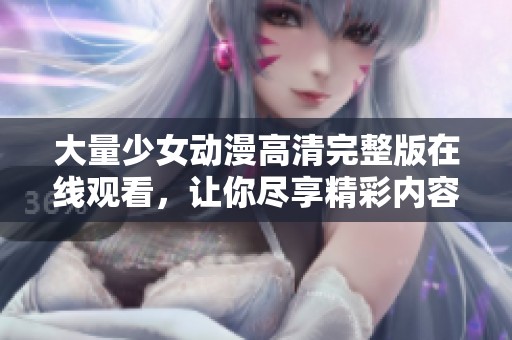 大量少女动漫高清完整版在线观看，让你尽享精彩内容与视觉盛宴