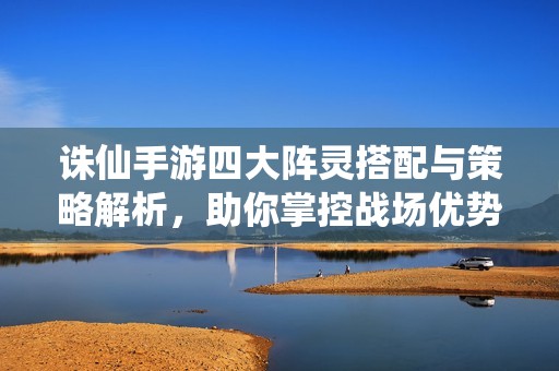 诛仙手游四大阵灵搭配与策略解析，助你掌控战场优势