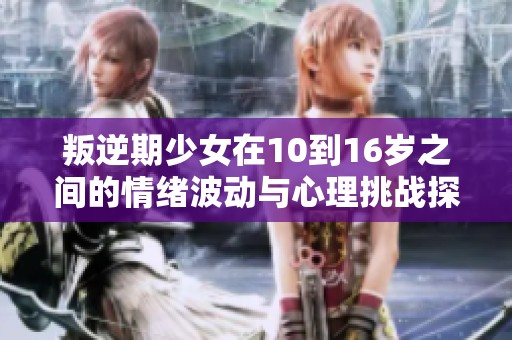 叛逆期少女在10到16岁之间的情绪波动与心理挑战探讨