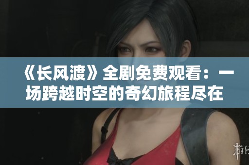 《长风渡》全剧免费观看：一场跨越时空的奇幻旅程尽在其中