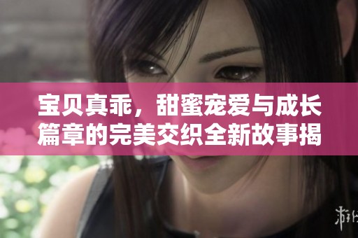 宝贝真乖，甜蜜宠爱与成长篇章的完美交织全新故事揭晓