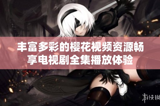 丰富多彩的樱花视频资源畅享电视剧全集播放体验