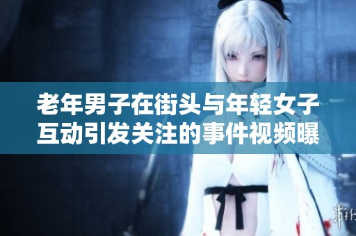 老年男子在街头与年轻女子互动引发关注的事件视频曝光