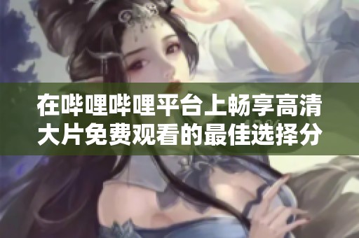 在哔哩哔哩平台上畅享高清大片免费观看的最佳选择分析