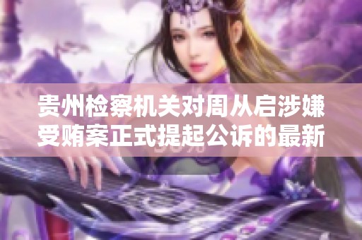 贵州检察机关对周从启涉嫌受贿案正式提起公诉的最新进展