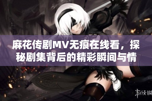 麻花传剧MV无痕在线看，探秘剧集背后的精彩瞬间与情感故事