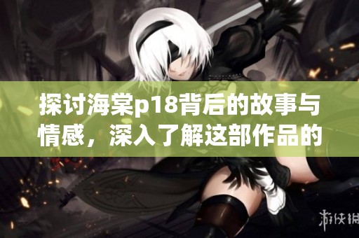 探讨海棠p18背后的故事与情感，深入了解这部作品的魅力与价值