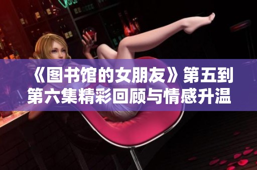 《图书馆的女朋友》第五到第六集精彩回顾与情感升温的全新解读