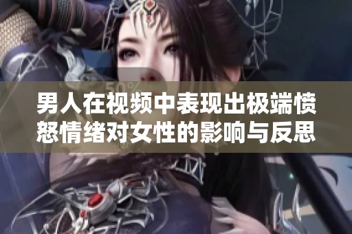 男人在视频中表现出极端愤怒情绪对女性的影响与反思探讨