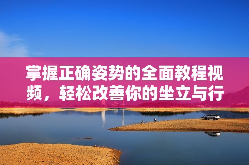 掌握正确姿势的全面教程视频，轻松改善你的坐立与行走习惯
