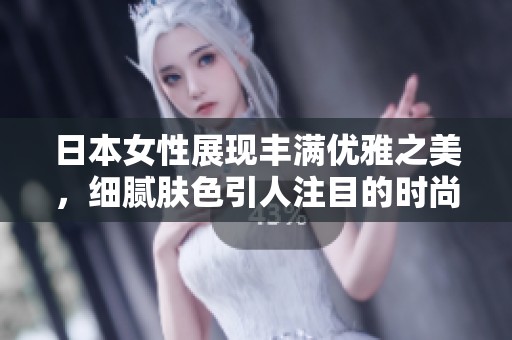 日本女性展现丰满优雅之美，细腻肤色引人注目的时尚魅力