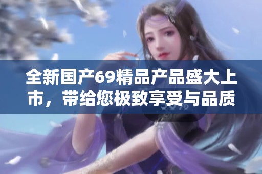 全新国产69精品产品盛大上市，带给您极致享受与品质保证体验