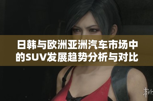 日韩与欧洲亚洲汽车市场中的SUV发展趋势分析与对比