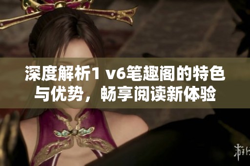 深度解析1 v6笔趣阁的特色与优势，畅享阅读新体验