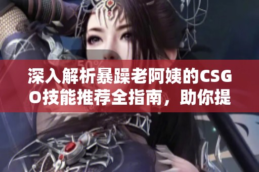 深入解析暴躁老阿姨的CSGO技能推荐全指南，助你提升游戏水平