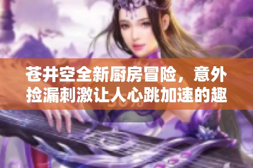 苍井空全新厨房冒险，意外捡漏刺激让人心跳加速的趣味互动