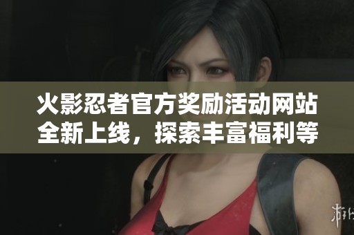 火影忍者官方奖励活动网站全新上线，探索丰富福利等你来拿！