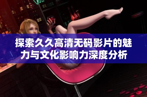 探索久久高清无码影片的魅力与文化影响力深度分析