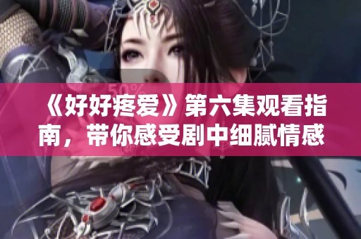 《好好疼爱》第六集观看指南，带你感受剧中细腻情感与动人故事