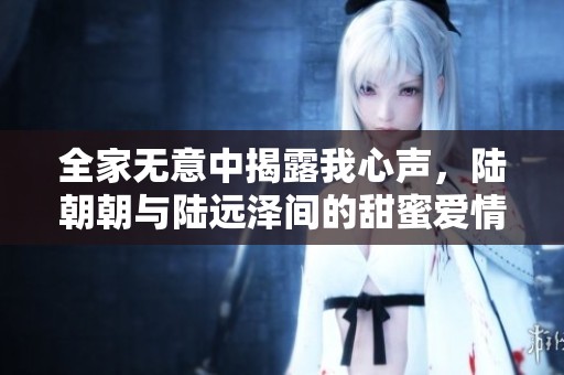 全家无意中揭露我心声，陆朝朝与陆远泽间的甜蜜爱情故事