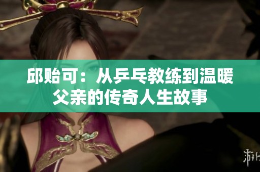 邱贻可：从乒乓教练到温暖父亲的传奇人生故事