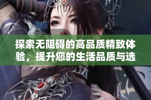 探索无阻碍的高品质精致体验，提升您的生活品质与选择