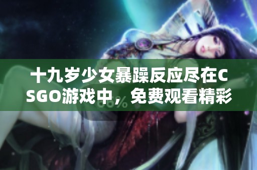 十九岁少女暴躁反应尽在CSGO游戏中，免费观看精彩瞬间
