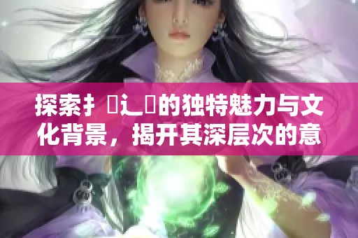 探索扌喿辶畐的独特魅力与文化背景，揭开其深层次的意义与价值