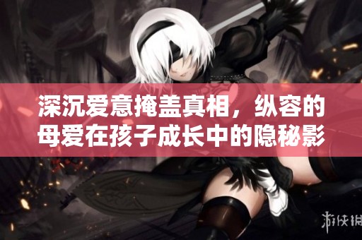 深沉爱意掩盖真相，纵容的母爱在孩子成长中的隐秘影响