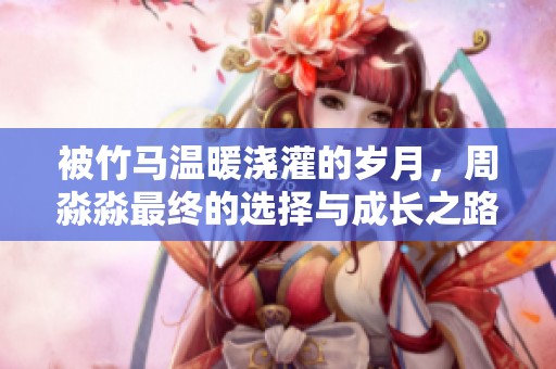被竹马温暖浇灌的岁月，周淼淼最终的选择与成长之路