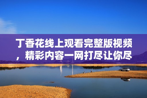 丁香花线上观看完整版视频，精彩内容一网打尽让你尽情享受
