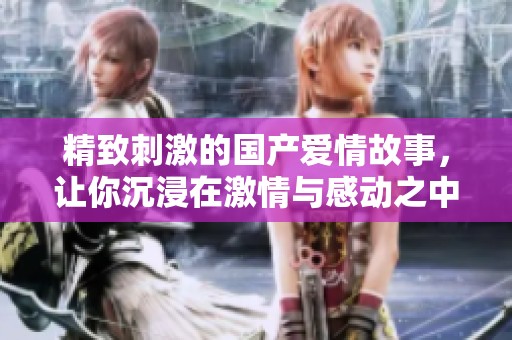 精致刺激的国产爱情故事，让你沉浸在激情与感动之中