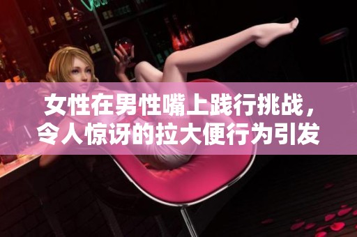 女性在男性嘴上践行挑战，令人惊讶的拉大便行为引发热议
