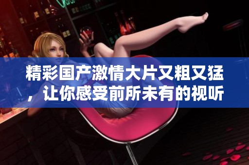 精彩国产激情大片又粗又猛，让你感受前所未有的视听盛宴