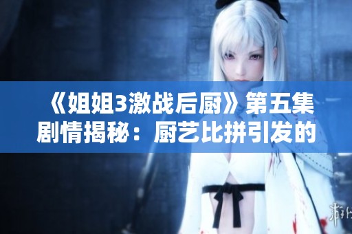 《姐姐3激战后厨》第五集剧情揭秘：厨艺比拼引发的情感与冲突全解析