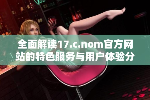 全面解读17.c.nom官方网站的特色服务与用户体验分析