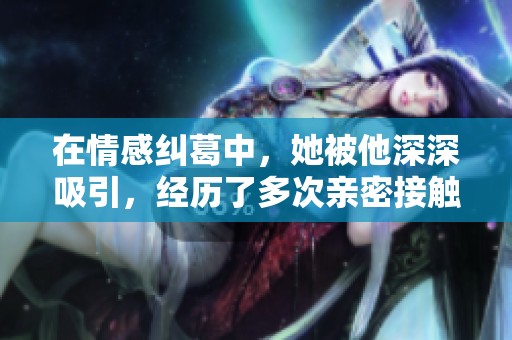 在情感纠葛中，她被他深深吸引，经历了多次亲密接触的故事解析