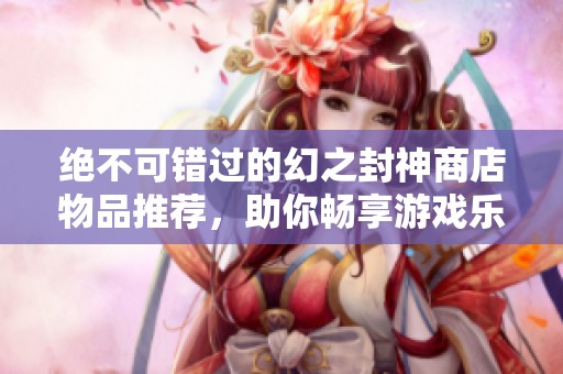 绝不可错过的幻之封神商店物品推荐，助你畅享游戏乐趣