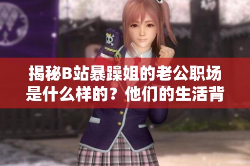 揭秘B站暴躁姐的老公职场是什么样的？他们的生活背后有哪些故事？