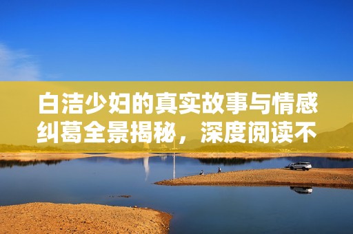 白洁少妇的真实故事与情感纠葛全景揭秘，深度阅读不容错过