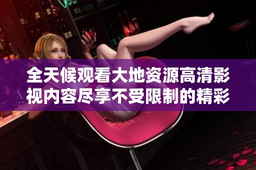 全天候观看大地资源高清影视内容尽享不受限制的精彩体验