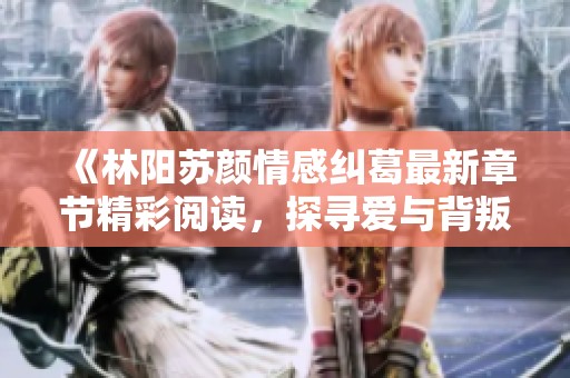 《林阳苏颜情感纠葛最新章节精彩阅读，探寻爱与背叛的真相》