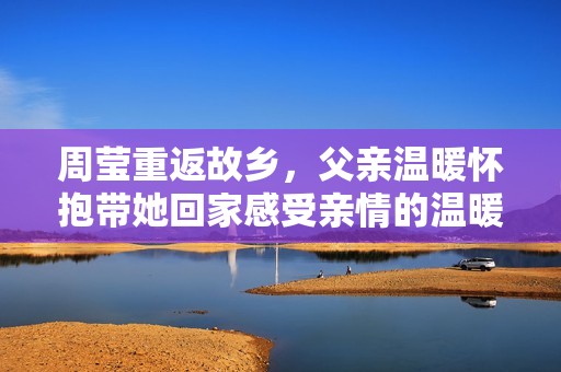 周莹重返故乡，父亲温暖怀抱带她回家感受亲情的温暖