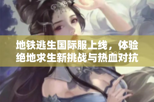地铁逃生国际服上线，体验绝地求生新挑战与热血对抗