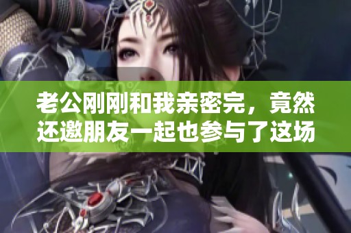 老公刚刚和我亲密完，竟然还邀朋友一起也参与了这场情感游戏