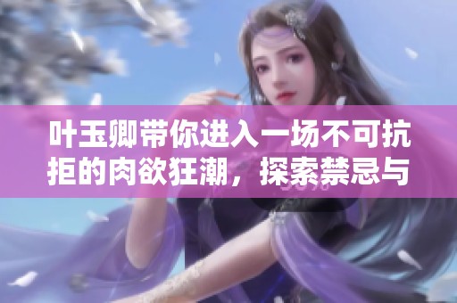 叶玉卿带你进入一场不可抗拒的肉欲狂潮，探索禁忌与欲望的边界