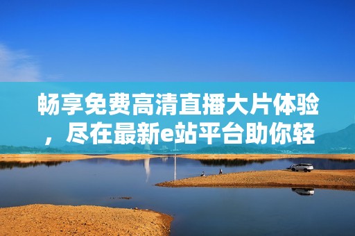 畅享免费高清直播大片体验，尽在最新e站平台助你轻松观看