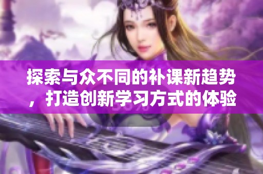 探索与众不同的补课新趋势，打造创新学习方式的体验与效果