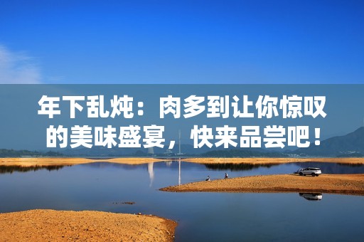 年下乱炖：肉多到让你惊叹的美味盛宴，快来品尝吧！