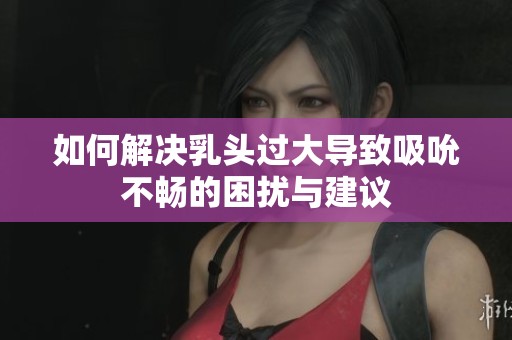 如何解决乳头过大导致吸吮不畅的困扰与建议
